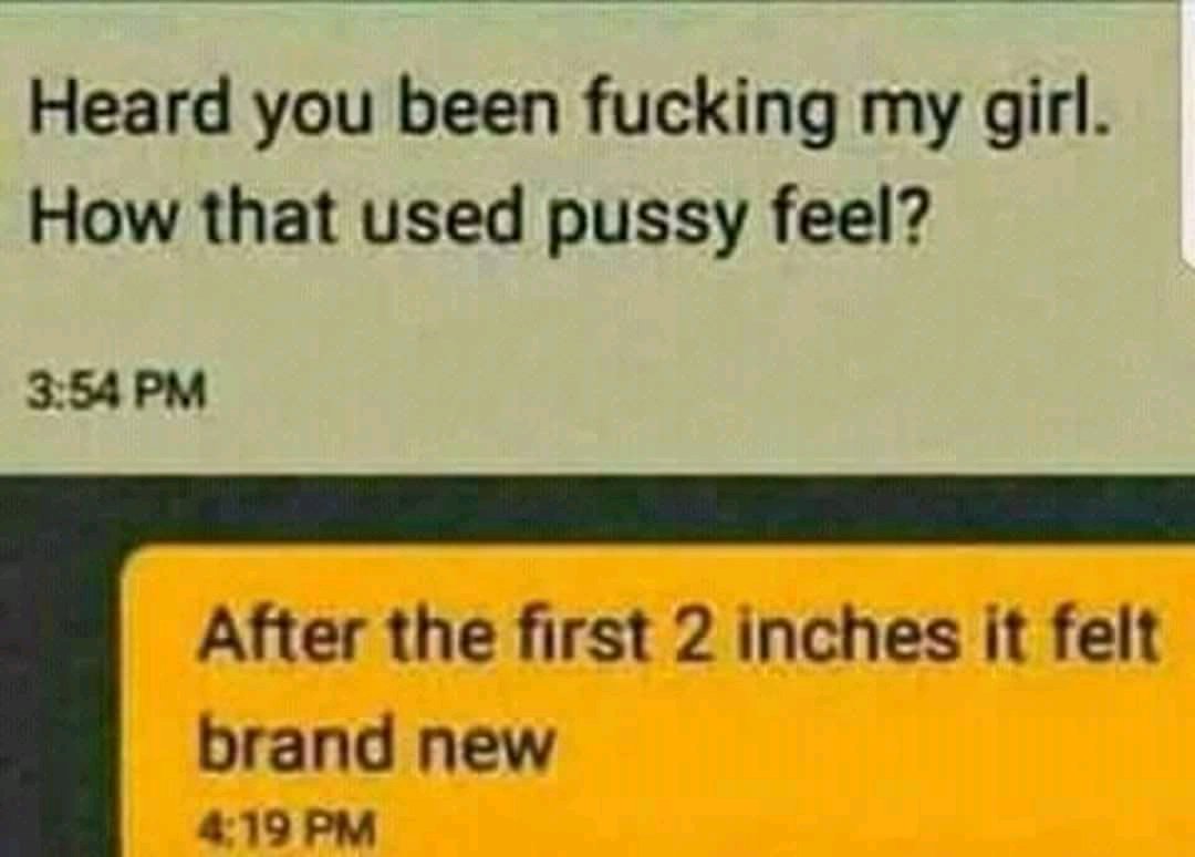 Heard you been fucking my girl How that used pussy feel 354 PM After the first 2 inches it felt brand new 419 PM
