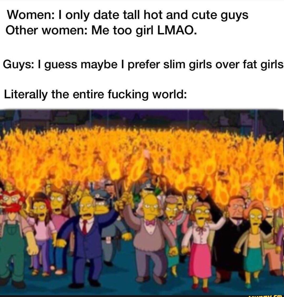 Women only date tall hot and cute guys Other women Me too girl LMAO Guys guess maybe prefer slim girls over fat girls Literally the entire fucking world