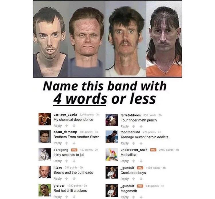 Name this band wit 4 words or less carnage_asada ferretofdoom W e st Reply Reply H adam_demamp tophtheblind Brothers From Another Sister Teenage mutant heroin addicts Reply Reply doragang z undercover_snek G Repty Reply hsaq 11s _gundulf G3 Beavis and the buttheads Crackstreetboys Reply Reply greiper _gundulf G 141 ot ol ks e Reply Reply