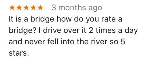 3 months ago It is a bridge how do you rate a bridge drive over it 2 times a day and never fell into the river so 5 stars