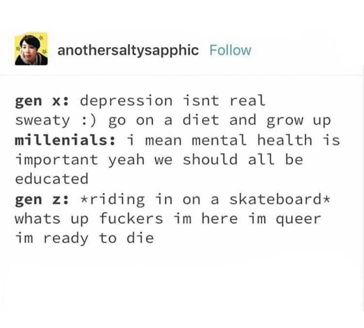 anothersaltysapphic Follow gen x depression tisnt real sweaty go on a diet and grow up millenials i mean mental health is important yeah we should all be educated gen z riding in on a skateboardx whats up fuckers im here im queer im ready to die