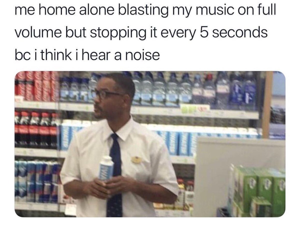 me home alone blasting my music on full volume but stopping it every 5 seconds bc i think i hear a noise