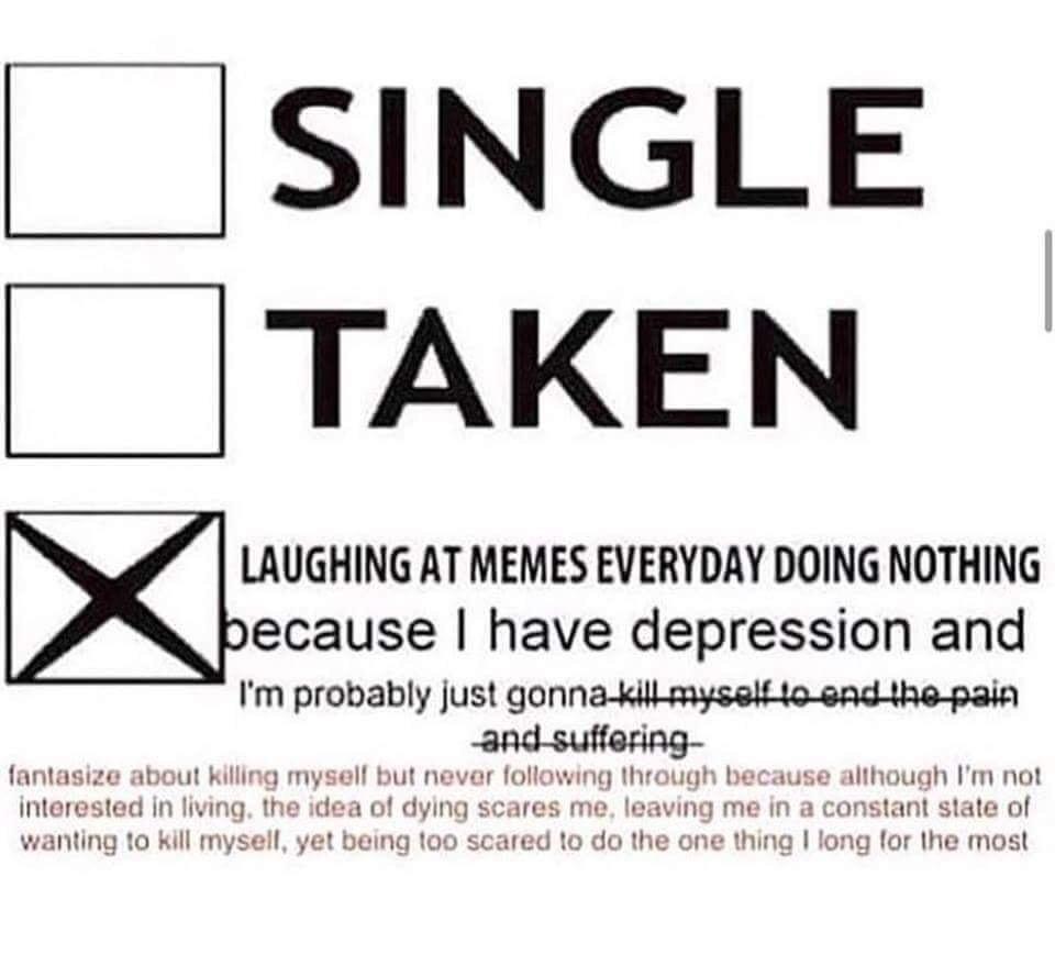 SINGLE TAKEN LAUGHING AT MEMES EVERYDAY DOING NOTHING ecause have depression and Im probably just gonna wl myuu xo eud mo pam and suff fantasize about killing mysell but nevar following through because although Im not interested in living the idea of dying scares 2 leaving me in a constant state of wanting to kill mysell yet being too scare ong lor the most