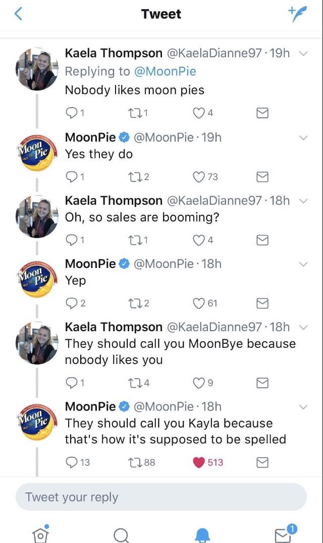 Replying to O1 MoonPie W Oh so sale i MoonPie Yep Oz They should call you Kayla because thats how its supposed to be spe Q13 88 513 Tweet your reply q for Q A Yes they do Kaela Thompson Kaela Thompson They should nobody likes you Q1 na Qo MoonPie MoonPie 18h Tweet MoonPie Nobody likes moon pies 8 Kaela Thompson KaelaDianne97 19h Q1 Qa4 MoonPie 19h Q73 aelaDianne97 s are booming A Qa MoonPie 18h 2 