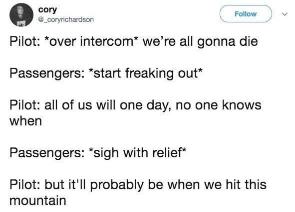 cory Follow v _coryrichardson Pilot over intercom were all gonna die Passengers start freaking out Pilot all of us will one day no one knows when Passengers sigh with relief Pilot but itll probably be when we hit this mountain