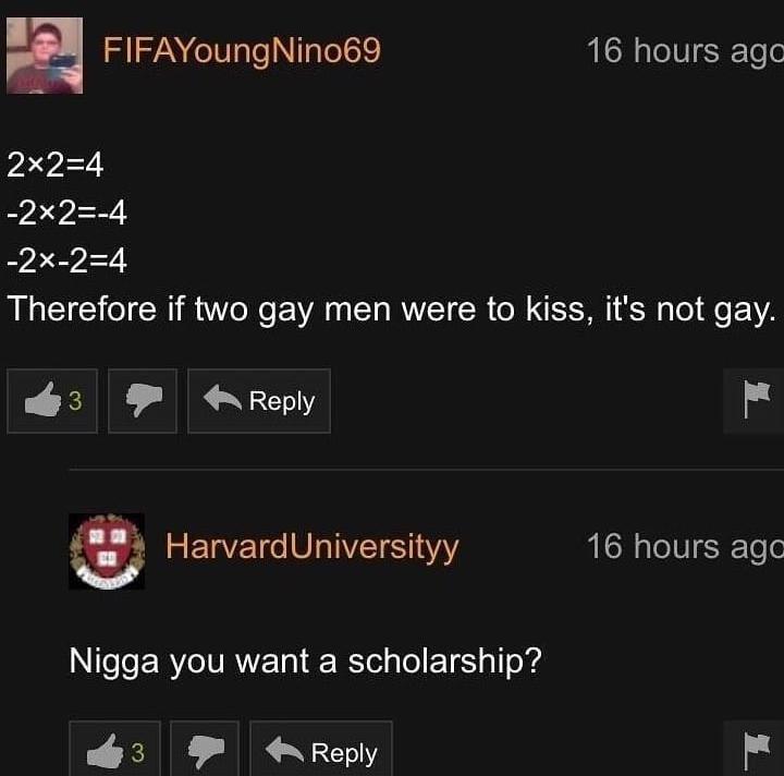 FIFAYoungNino69 16 hours agc 2x24 2x2 4 _2x 24 Therefore if two gay men were to kiss its not gay P EME MR N E m HarvardUniversityy 16 hours agc Nigga you want a scholarship PEME IR YT