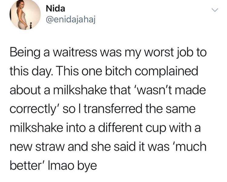 gi ggidajahaj Being a waitress was my worst job to this day This one bitch complained about a milkshake that wasnt made correctly so transferred the same milkshake into a different cup with a new straw and she said it was much better Imao bye