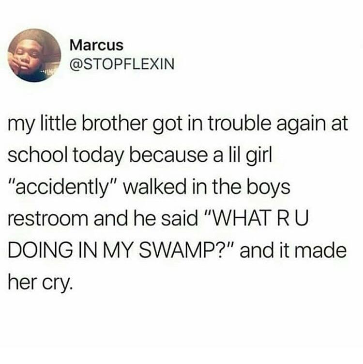 Marcus STOPFLEXIN my little brother got in trouble again at school today because allil girl accidently walked in the boys restroom and he said WHAT RU DOING IN MY SWAMP and it made her cry