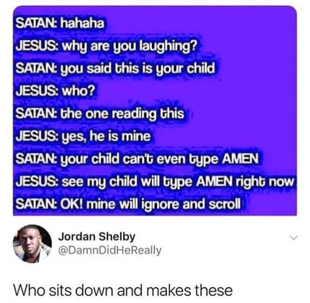 SATAN hahaha A ST T TERTRITEETTS T T g SATAN you said Ghis is your child JESUS who SATAN Ghe one reading Ghis N SSTUSJTECE AT T T SATAN your child cant even type AMEN JESUS see my child will type AMEN right now SATAN OK mine will ignore and scroll Jordan Shelby DamnDidHeReally Who sits down and makes these