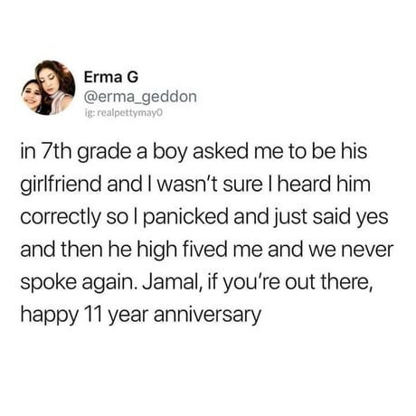 Erma G erma_geddon in 7th grade a boy asked me to be his girlfriend and wasnt sure heard him correctly so panicked and just said yes and then he high fived me and we never spoke again Jamal if youre out there happy 11 year anniversary