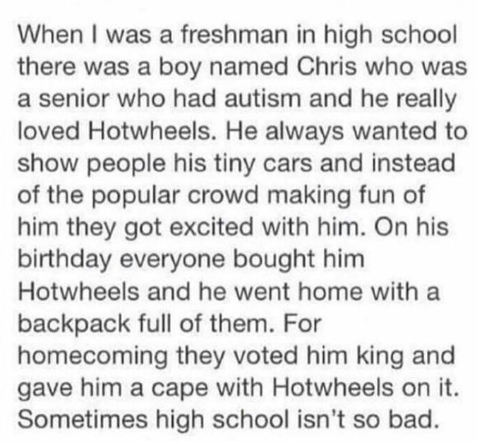 When was a freshman in high school there was a boy named Chris who was a senior who had autism and he really loved Hotwheels He always wanted to show people his tiny cars and instead of the popular crowd making fun of him they got excited with him On his birthday everyone bought him Hotwheels and he went home with a backpack full of them For homecoming they voted him king and gave him a cape with 