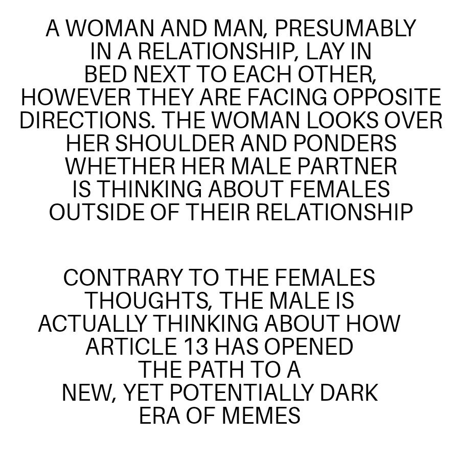 A WOMAN AND MAN PRESUMABLY IN A RELATIONSHIP LAY IN BED NEXT TO EACH OTHER HOWEVER THEY ARE FACING OPPOSITE DIRECTIONS THE WOMAN LOOKS OVER HER SHOULDER AND PONDERS WHETHER HER MALE PARTNER IS THINKING ABOUT FEMALES OUTSIDE OF THEIR RELATIONSHIP CONTRARY TO THE FEMALES THOUGHTS THE MALE IS ACTUALLY THINKING ABOUT HOW ARTICLE 13 HAS OPENED THEPATHTO A NEW YET POTENTIALLY DARK ERA OF MEMES