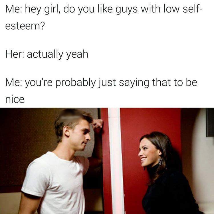 Me hey girl do you like guys with low self esteem Her actually yeah Me youre probably just saying that to be nice