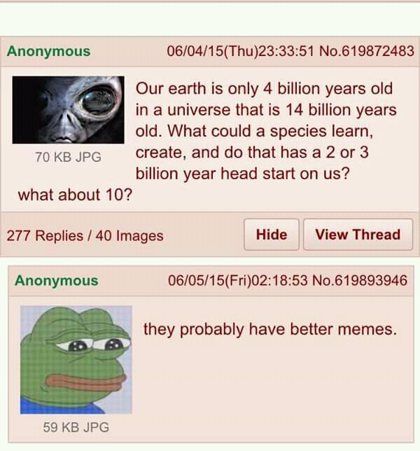 Anonymous 060415Thu233351 No619872483 Our earth is only 4 billion years old in a universe that is 14 billion years old What could a species learn 70 KB JPG create and do thathas a2 or 3 billion year head start on us what about 10 277 Replies 40 Images Hide View Thread Anonymous 060515Fri021853 No619893946 they probably have better memes 59 KB JPG