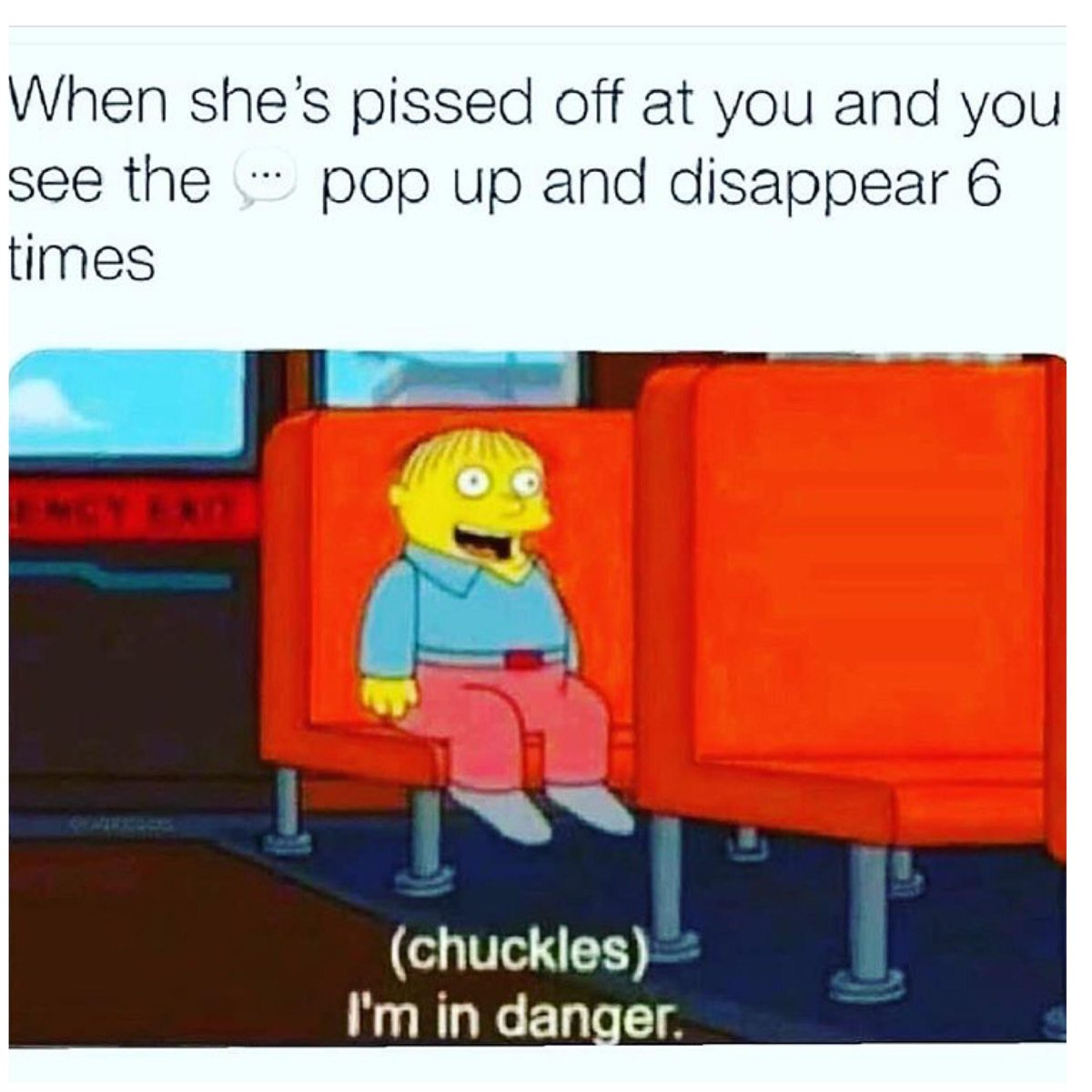 When shes pissed off at you and you see the pop up and disappear 6 times chuckles Im in danger