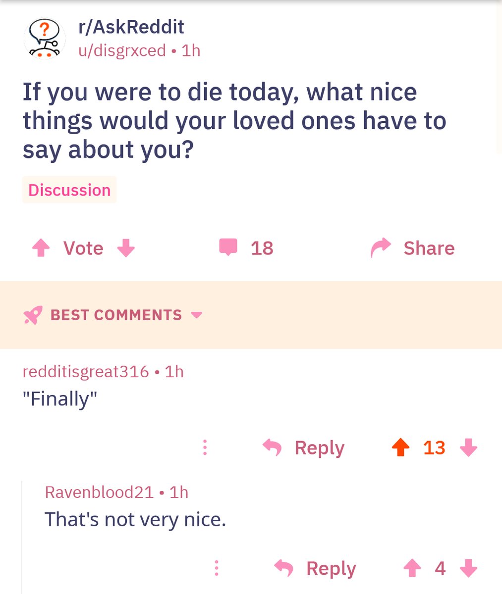 Q rAskReddit udisgrxced 1h If you were to die today what nice things would your loved ones have to say about you Discussion 4 Vote W 18 BEST COMMENTS redditisgreat316 1h Finally Reply Ravenblood21 1h Thats not very nice Reply 7 Share 4 13 3 4 3