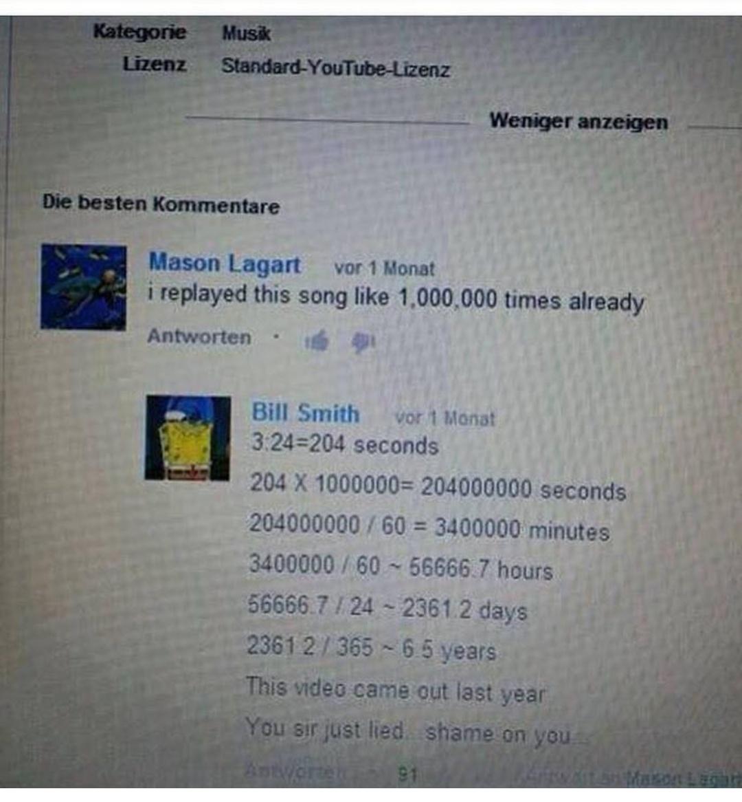 Mason Lagart vor 1 Monat i replayed this song like 1000000 times already Antworten 4 Bill Smith vor 1 Manat 324204 seconds 204 X 1000000 204000000 seconds 204000000 60 3400000 minutes 3400000 60 566667 hours 566667 24 23612 days 123612 365 6 5 years