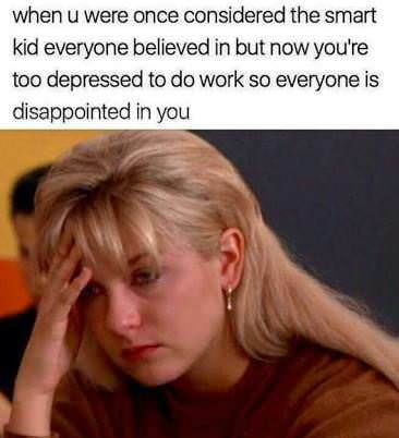 when u were once considered the smart kid everyone believed in but now youre too depressed to do work so everyone is disappointed in you
