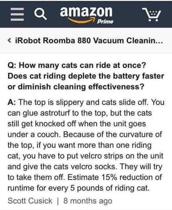 Q amazon iRobot Roomba 880 Vacuum Cleanin Q How many cats can ride at once Does cat riding deplete the battery faster or diminish cleaning effectiveness A The top is slippery and cats slide off You can glue astroturf to the top but the cats still get knocked off when the unit goes under a couch Because of the curvature of the top if you want more than one riding cat you have to put velcro strips o