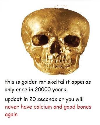 this is golden mr skeltal it apperas only once in 20000 years updoot in 20 seconds or you will never have calcium and good bones again