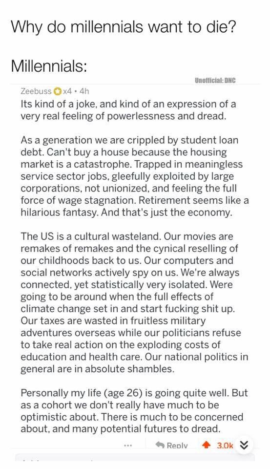Why do millennials want to die Millennials Zeebuss Q x4 4h Its kind of a joke and kind of an expression of a very real feeling of powerlessness and dread UnofficialDNG As a generation we are crippled by student loan debt Cant buy a house because the housing market is a catastrophe Trapped in meaningless service sector jobs gleefully exploited by large corporations not unionized and feeling the ful