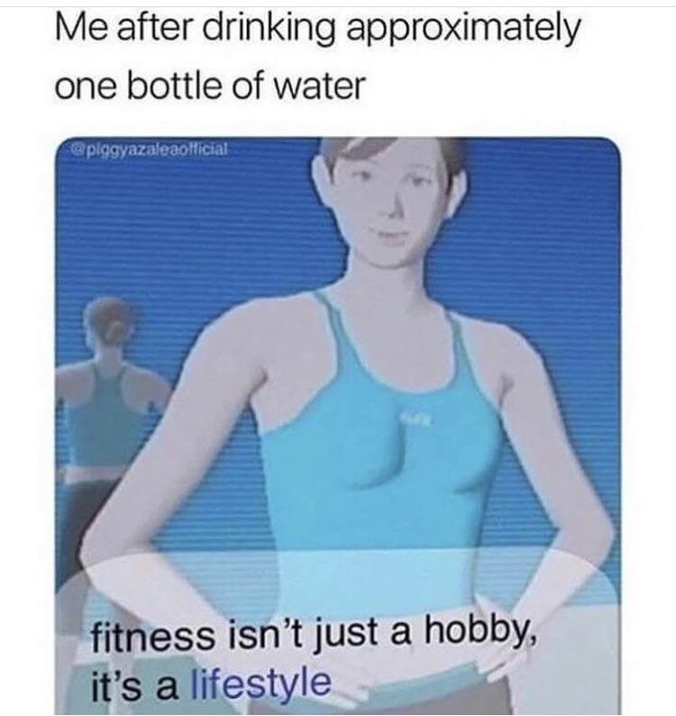 Me after drinking approximately one bottle of water filess isnt just a hobby s xlu