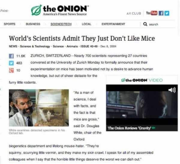 the ONION wIDEnD SPONTE DUSMESS SOBMCETECY LOCAL ENTERTANMENT Q searen Worlds Scientists Admit They ust Dont Like Mice MEWS Sciance Techoiogy Science Arsmals ISSUE 40 115K ZURIGH SWITZERLAND Noarly 700 sciendats represonting 27 courtios 440 convensd atthe Unwersiy of Zurch Manday 1 formally anneunce that thee 0 expwimentaton on mico has beon motiated not oy a dosio 1 advande human Knowlodge but ou