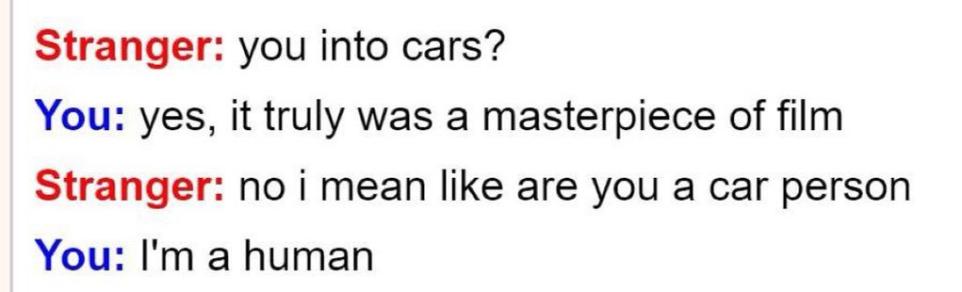 Stranger you into cars You yes it truly was a masterpiece of film Stranger no i mean like are you a car person You Im a human