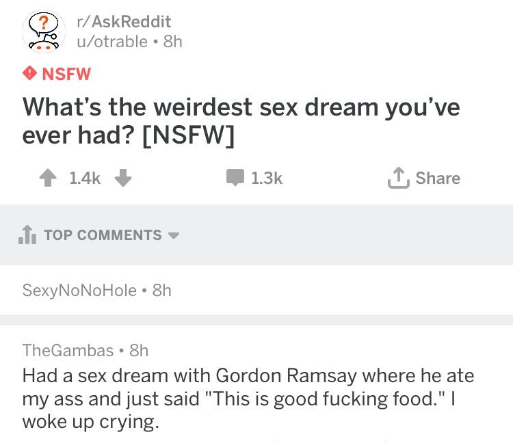 rAskReddit 55 uotrable 8h NSFW Whats the weirdest sex dream youve ever had NSFW 4 14 M 13k T Share 11 TOP COMMENTS SexyNoNoHole 8h TheGambas 8h Had a sex dream with Gordon Ramsay where he ate my ass and just said This is good fucking food woke up crying