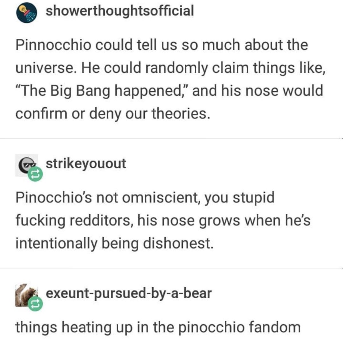 showerthoughtsofficial Pinnocchio could tell us so much about the universe He could randomly claim things like The Big Bang happened and his nose would confirm or deny our theories strikeyouout Pinocchios not omniscient you stupid fucking redditors his nose grows when hes intentionally being dishonest exeunt pursued by a bear things heating up in the pinocchio fandom