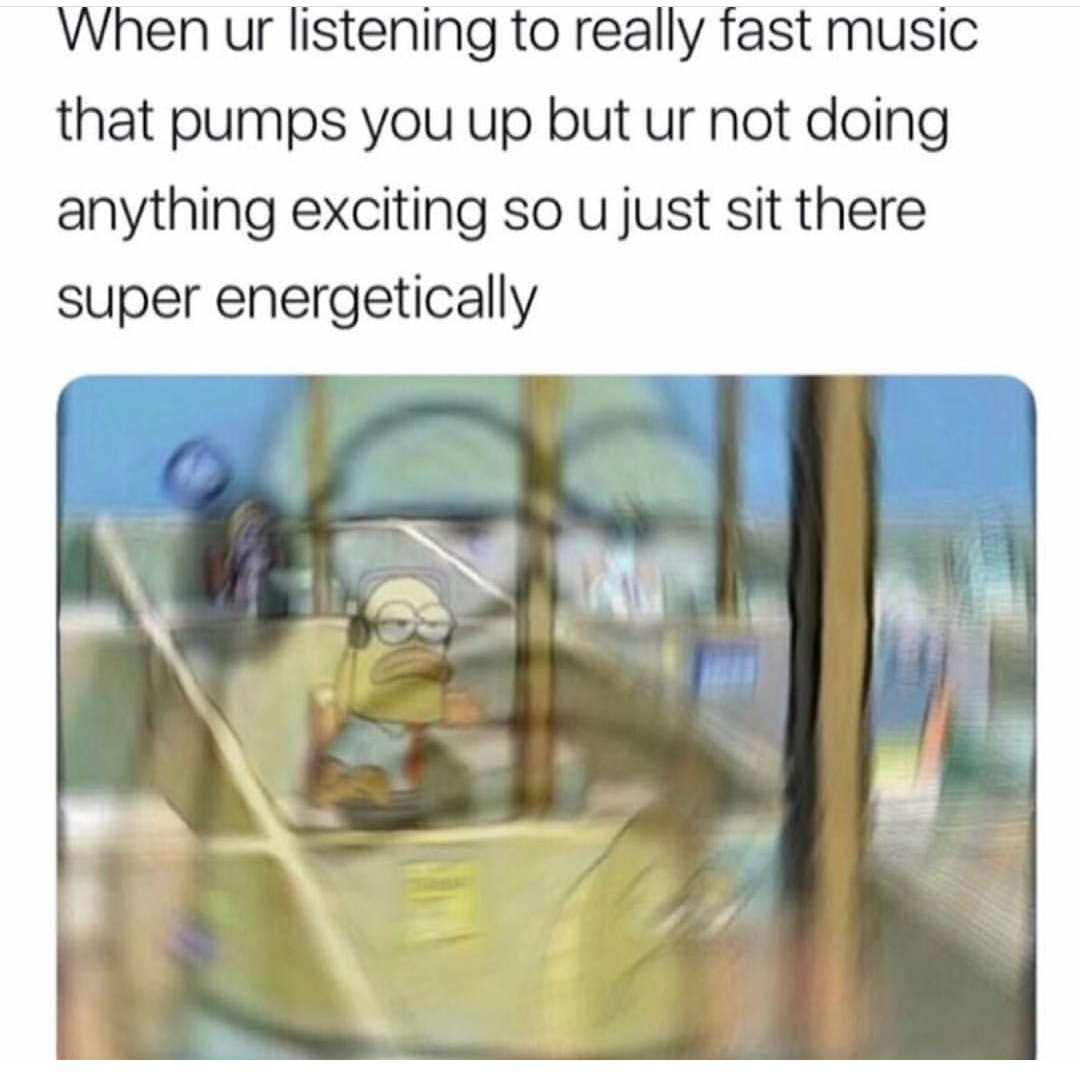 When ur listening to really fast music that pumps you up but ur not doing anything exciting so u just sit there super energetically