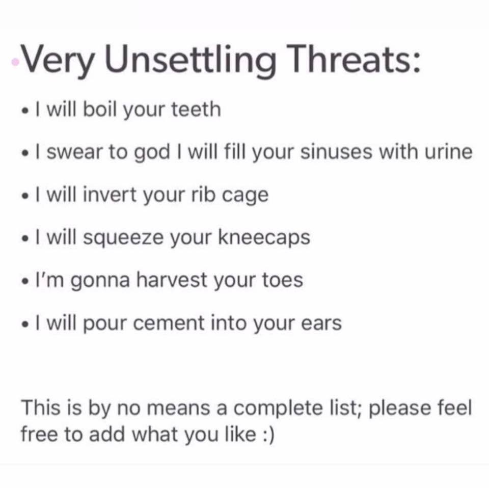 Very Unsettling Threats will boil your teeth swear to god will fill your sinuses with urine will invert your rib cage will squeeze your kneecaps Im gonna harvest your toes will pour cement into your ears This is by no means a complete list please feel free to add what you like