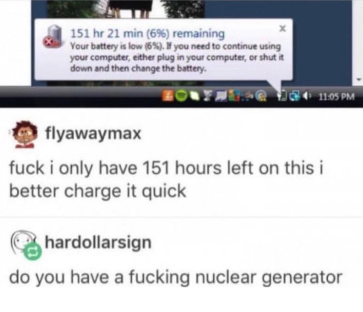 t 151 hr 21 min 6 remaining Your battery is low 6 you need to continue using your computer ether plug in your computer or shut it down and then change the battery g flyawaymax fuck i only have 151 hours left on this i better charge it quick hardollarsign do you have a fucking nuclear generator