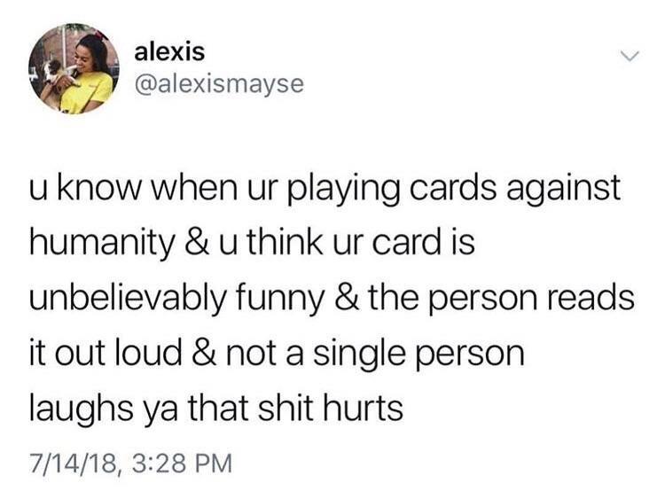 alexis alexismayse u know when ur playing cards against humanity u think ur card is unbelievably funny the person reads it out loud not a single person laughs ya that shit hurts 71418 328 PM