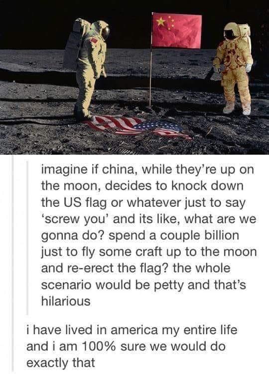 imagine if china while theyre up on the moon decides to knock down the US flag or whatever just to say screw you and its like what are we gonna do spend a couple billion just to fly some craft up to the moon and re erect the flag the whole scenario would be petty and thats hilarious i have lived in america my entire life and i am 100 sure we would do exactly that