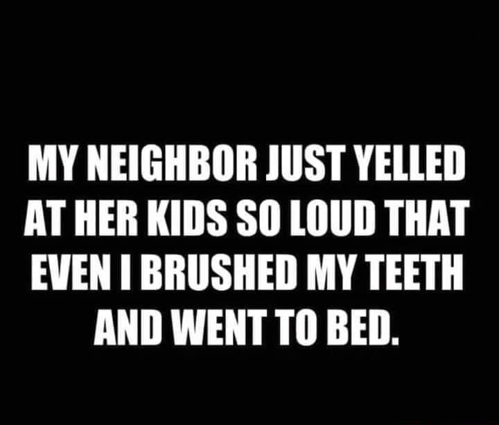 MY NEIGHBOR JUST YELLED AT HER KIDS SO LOUD THAT EVEN BRUSHED MY TEETH AND WENT TO BED