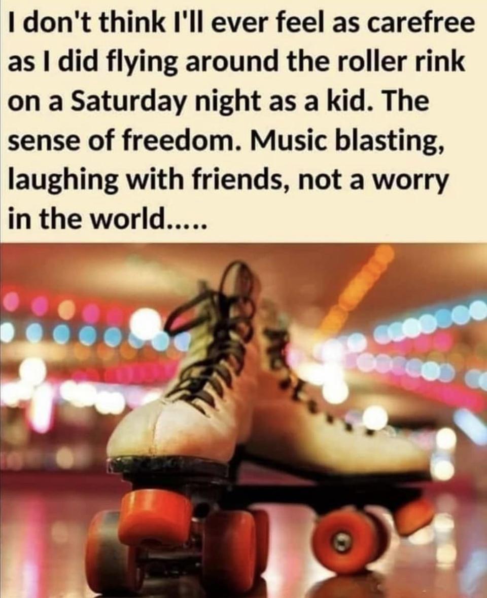 1 dont think Ill ever feel as carefree as did flying around the roller rink on a Saturday night as a kid The sense of freedom Music blasting laughing with friends not a worry in the world ey _il ey v