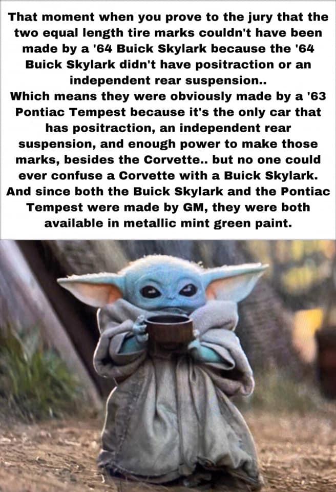 That moment when you prove to the jury that the two equal length tire marks couldnt have been made by a 64 Buick Skylark because the 64 Buick Skylark didnt have positraction or an independent rear suspension Which means they were obviously made by a 63 Pontiac Tempest because its the only car that has positraction an independent rear suspension and enough power to make those marks besides the Corv