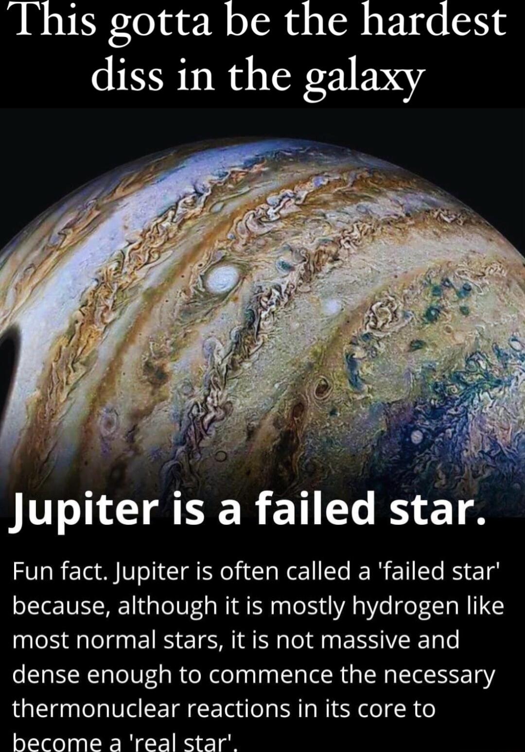 This gotta be the hardest diss in the galaxy Jupiter is a failed star Fun fact Jupiter is often called a failed star because although it is mostly hydrogen like most normal stars it is not massive and dense enough to commence the necessary thermonuclear reactions in its core to become a real star