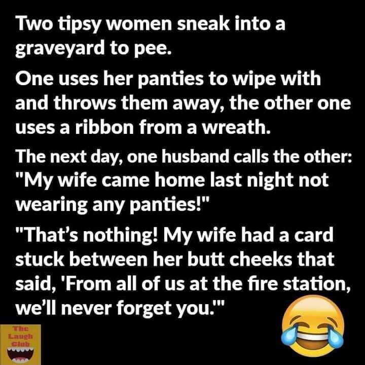 Two tipsy women sneak into a graveyard to pee One uses her panties to wipe with EL G R TR G VAR R 1 T y uses a ribbon from a wreath The next day one husband calls the other My wife came home last night not WEEL RN EL L Thats nothing My wife had a card 0 o QT AT I T Tl o LR G B said From all of us at the fire station well never forget you