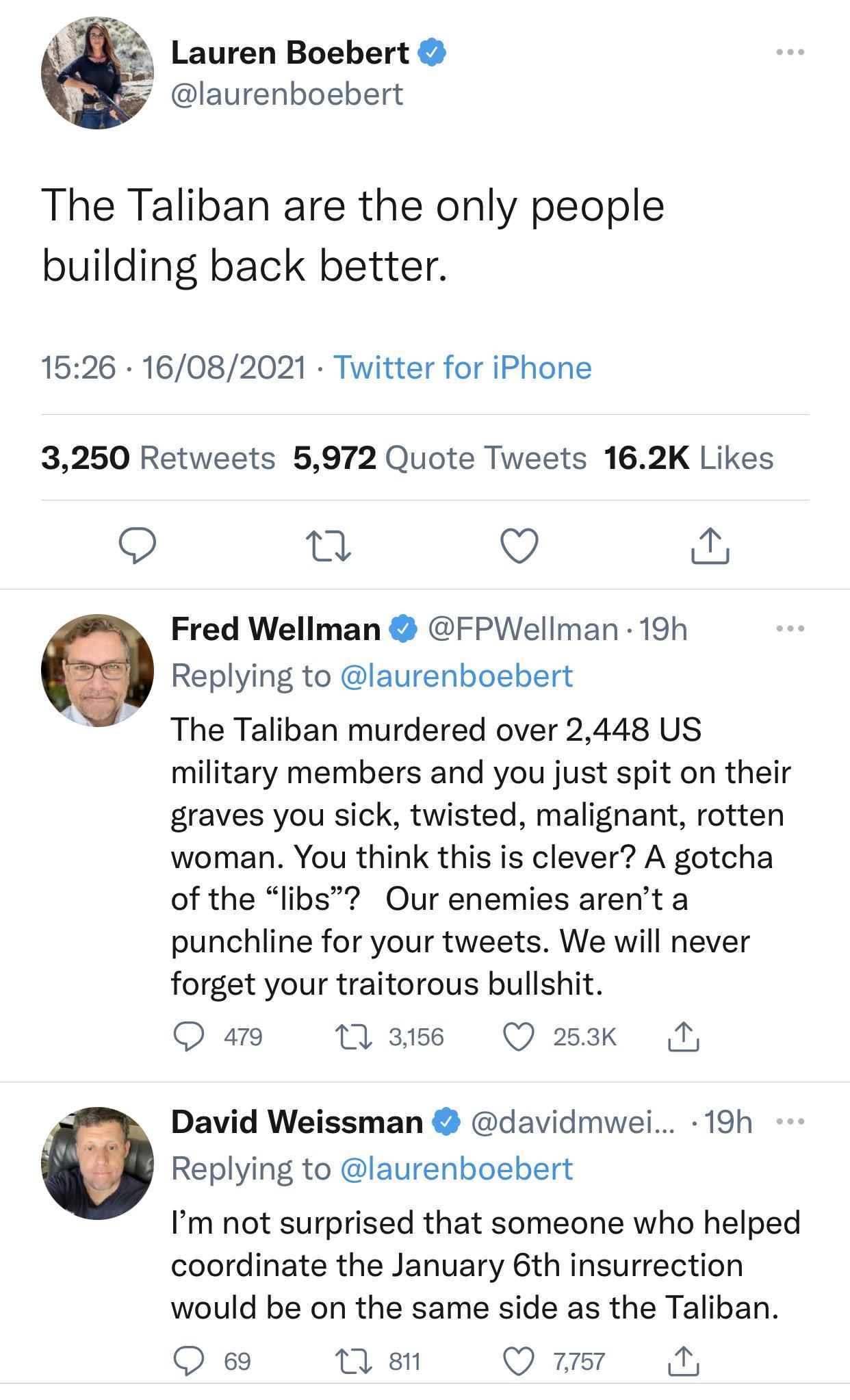 Lauren Boebert laurenboebert The Taliban are the only people building back better 1526 16082021 Twitter for iPhone 3250 Retweets 5972 Quote Tweets 162K Likes O v S Fred Wellman FPWellman 19h Replying to laurenboebert The Taliban murdered over 2448 US military members and you just spit on their graves you sick twisted malignant rotten woman You think this is clever A gotcha of the libs Our enemies 
