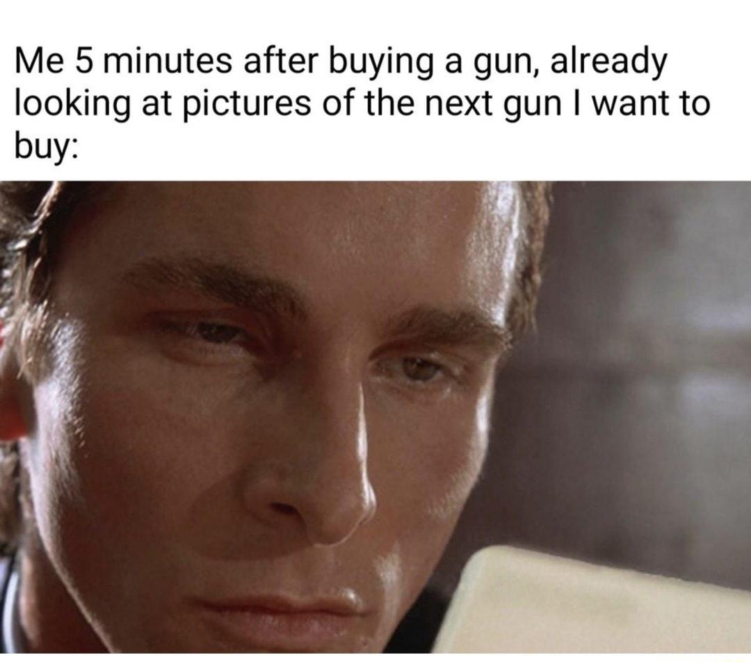 Me 5 minutes after buying a gun already looking at pictures of the next gun want to buy