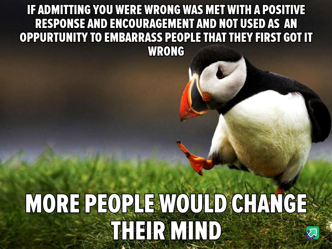 IF ADMITTING YOU WERE WRONG WAS MET WITH A POSITIVE RESPONSE AND ENCOURAGEMENT AND NOT USED AS AN OPPURTUNITY TO EMBARRASS PEOPLE THAT THEY FIRST GOT IT WRONG