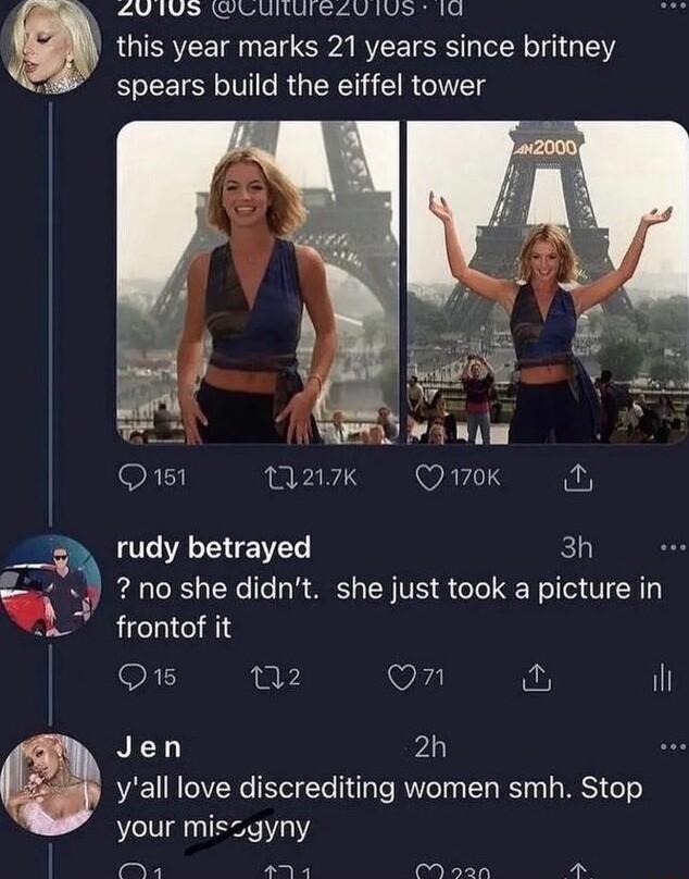 V 1US WLUIUIELUIUS 1U this year marks 21 years since britney spears build the eiffel tower Q151 1217k WAFIIY rudy betrayed 3h no she didnt she just took a picture in frontof it Q15 n2 On i il Jen 2h yall love discrediting women smh Stop your miszgyny e Pt P CN N