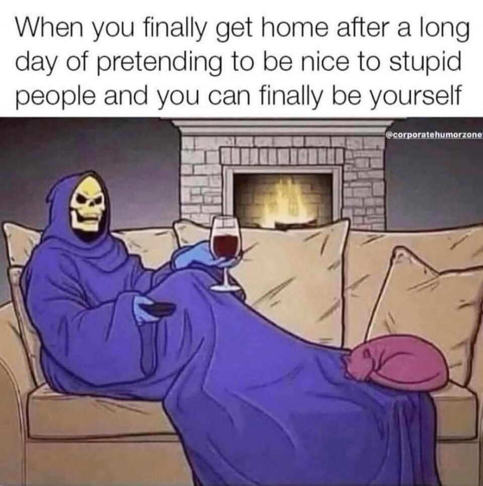 When you finally get home after a long day of pretending to be nice to stupid people and you can finally be yourself