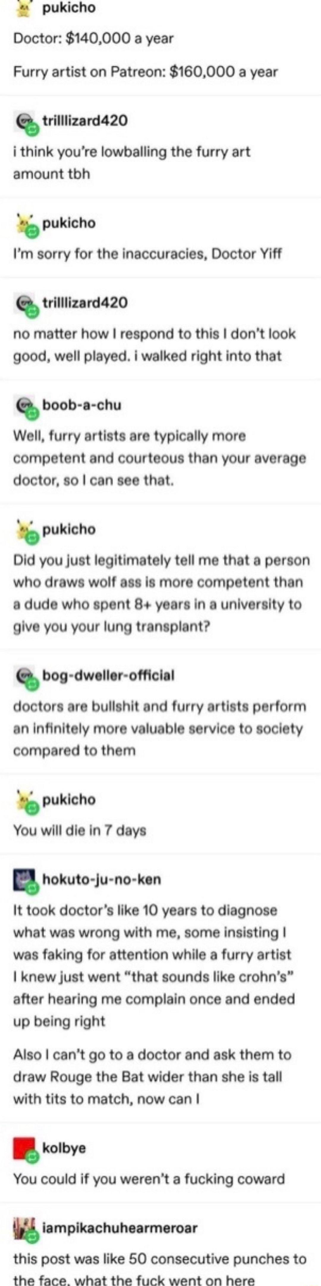 pukicho Doctor 140000 a year Furry artist on Patreon 160000 a year trilllizard420 i think youre lowballing the furry art amount tbh puklcho Im sorry for the inaccuracies Doctor Yiff trilllizard420 no matter how respond to this dont look good well played i walked right into that boob a chu Well furry artists are typically more competent and courteous than your average doctor so can see that pukicho