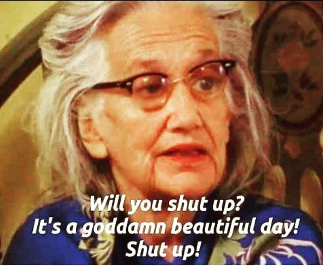 Will you shut up? It's a goddamn beautiful day! Shut up!
