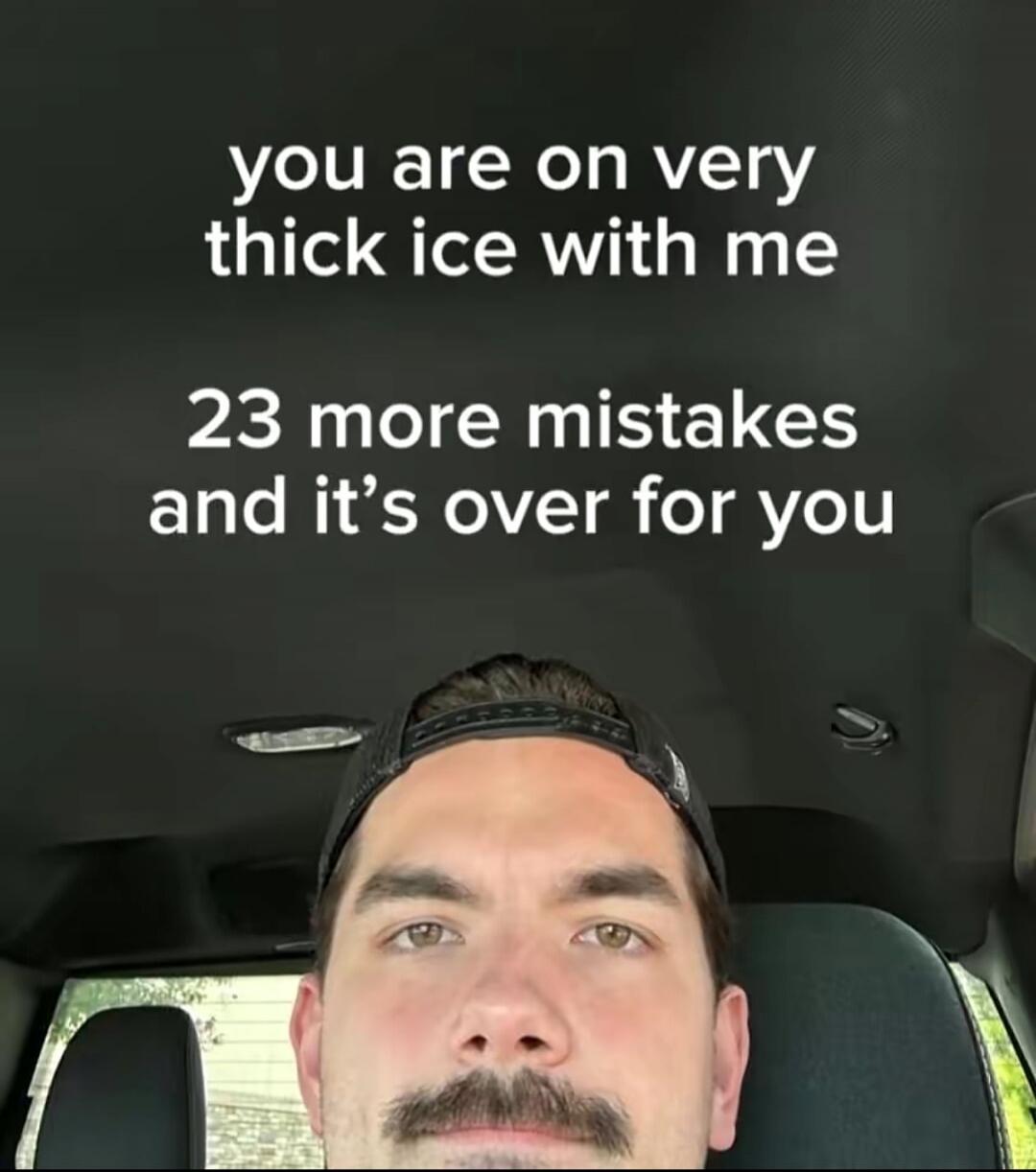 you are on very thick ice with me 23 more mistakes and it's over for you