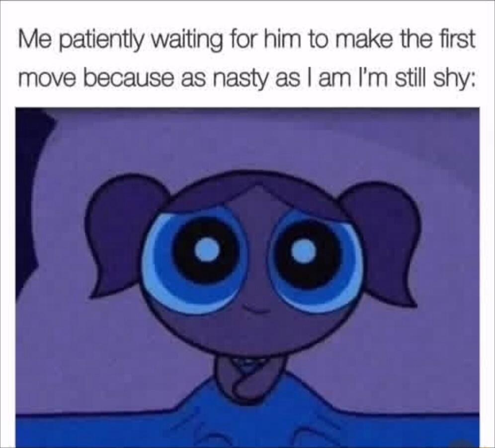 Me patiently waiting for him to make the first move because as nasty as am Im still shy
