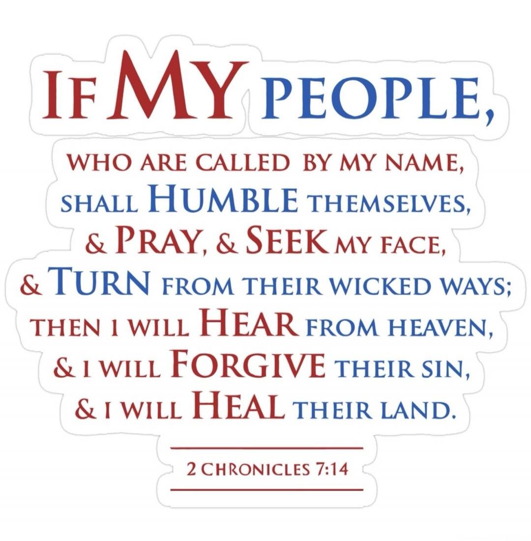 IF MY PEOPLE, WHO ARE CALLED BY MY NAME, SHALL HUMBLE THEMSELVES, & PRAY, & SEEK MY FACE, & TURN FROM THEIR WICKED WAYS; THEN I WILL HEAR FROM HEAVEN, & I WILL FORGIVE THEIR SIN, & I WILL HEAL THEIR LAND. 2 CHRONICLES 7:14